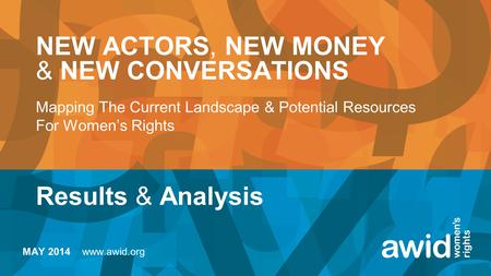 NEW ACTORS, NEW MONEY & NEW CONVERSATIONS Mapping The Current Landscape & Potential Resources For Women’s Rights Results & Analysis MAY 2014 www.awid.org.