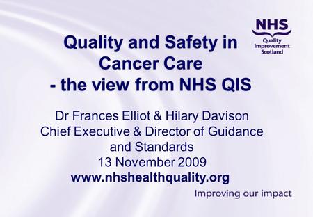 Quality and Safety in Cancer Care - the view from NHS QIS Dr Frances Elliot & Hilary Davison Chief Executive & Director of Guidance and Standards 13 November.