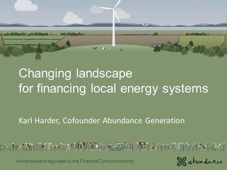 Changing landscape for financing local energy systems Karl Harder, Cofounder Abundance Generation Authorised and regulated by the Financial Conduct Authority.