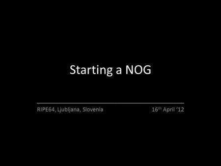 Starting a NOG ________________________________________ RIPE64, Ljubljana, Slovenia 16 th April ‘12.