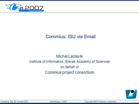 Workshop 12g, 26 October 2007 eChallenges e-2007 Copyright 2007 Commius consortium Commius: ISU via Email Michal Laclavík Institute of Informatics, Slovak.