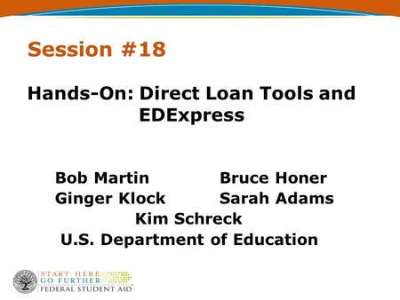 Session #18 Hands-On: Direct Loan Tools and EDExpress Bob Martin Bruce Honer Ginger Klock Sarah Adams Kim Schreck U.S. Department of Education.