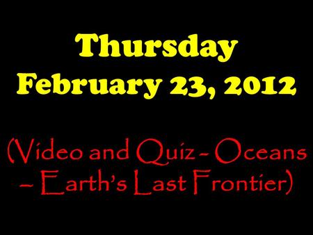 Thursday February 23, 2012 (Video and Quiz - Oceans – Earth’s Last Frontier)