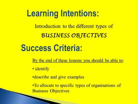 Success Criteria: Introduction to the different types of BUSINESS OBJECTIVES Learning Intentions: By the end of these lessons you should be able to: identify.