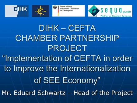 DIHK – CEFTA CHAMBER PARTNERSHIP PROJECT “Implementation of CEFTA in order to Improve the Internationalization of SEE Economy” Mr. Eduard Schwartz – Head.