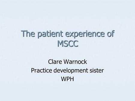 The patient experience of MSCC Clare Warnock Practice development sister WPH.