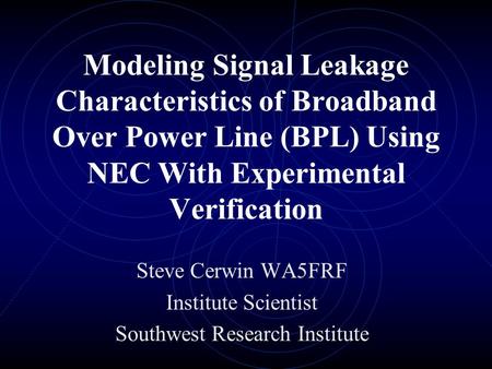 Modeling Signal Leakage Characteristics of Broadband Over Power Line (BPL) Using NEC With Experimental Verification Steve Cerwin WA5FRF Institute Scientist.