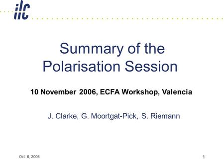 Oct. 6, 2006 1 Summary of the Polarisation Session J. Clarke, G. Moortgat-Pick, S. Riemann 10 November 2006, ECFA Workshop, Valencia.