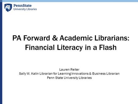 PA Forward & Academic Librarians: Financial Literacy in a Flash Lauren Reiter Sally W. Kalin Librarian for Learning Innovations & Business Librarian Penn.