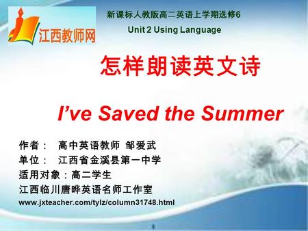 新课标人教版高二英语上学期选修 6 Unit 2 Using Language 怎样朗读英文诗 I’ve Saved the Summer 作者： 高中英语教师 邹爱武 单位： 江西省金溪县第一中学 适用对象：高二学生 江西临川唐晔英语名师工作室 www.jxteacher.com/tylz/column31748.html.