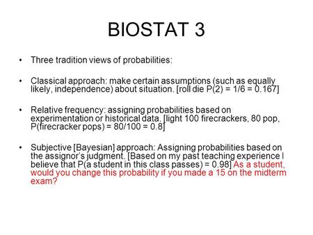 BIOSTAT 3 Three tradition views of probabilities: Classical approach: make certain assumptions (such as equally likely, independence) about situation.