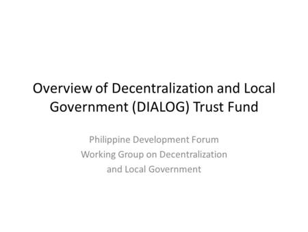 Overview of Decentralization and Local Government (DIALOG) Trust Fund Philippine Development Forum Working Group on Decentralization and Local Government.