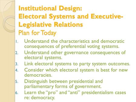 Institutional Design: Electoral Systems and Executive- Legislative Relations Plan for Today 1. Understand the characteristics and democratic consequences.