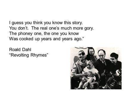 I guess you think you know this story. You don’t. The real one’s much more gory. The phoney one, the one you know Was cooked up years and years ago.” Roald.