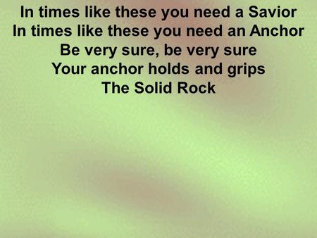 In times like these you need a Savior In times like these you need an Anchor Be very sure, be very sure Your anchor holds and grips The Solid Rock.