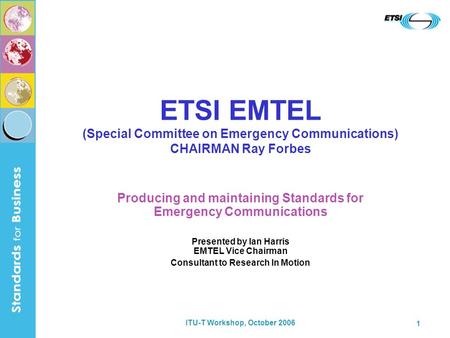 ITU-T Workshop, October 2006 1 ETSI EMTEL (Special Committee on Emergency Communications) CHAIRMAN Ray Forbes Producing and maintaining Standards for Emergency.