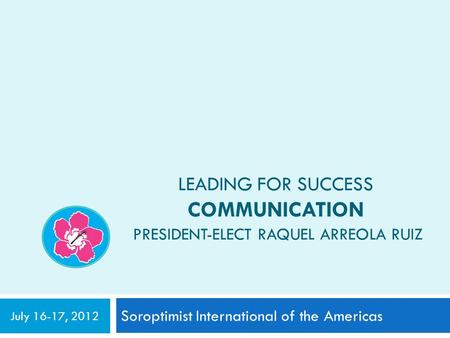 LEADING FOR SUCCESS COMMUNICATION PRESIDENT-ELECT RAQUEL ARREOLA RUIZ Soroptimist International of the Americas July 16-17, 2012.