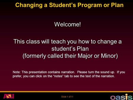 Slide 1 of 11 Changing a Student’s Program or Plan Welcome! This class will teach you how to change a student’s Plan (formerly called their Major or Minor)