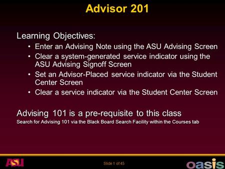 Slide 1 of 45 Advisor 201 Learning Objectives: Enter an Advising Note using the ASU Advising Screen Clear a system-generated service indicator using the.