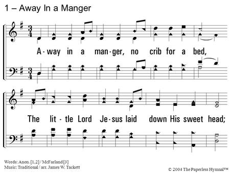 1. Away in a manger, no crib for a bed, The little Lord Jesus laid down His sweet head; The stars in the bright sky looked down where He lay, The little.