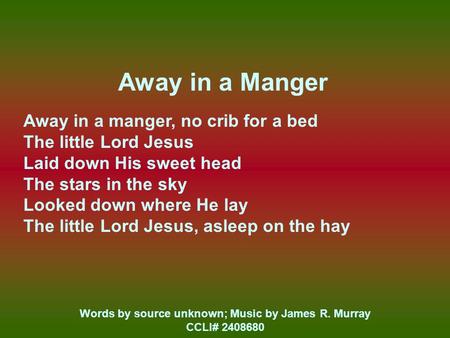 Away in a Manger Away in a manger, no crib for a bed The little Lord Jesus Laid down His sweet head The stars in the sky Looked down where He lay The little.