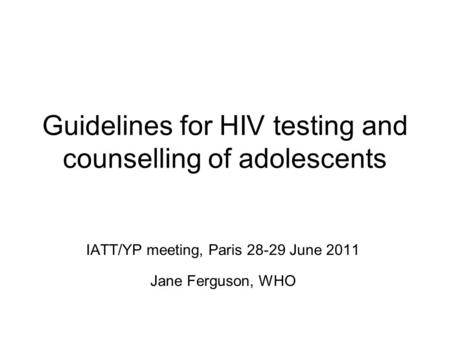 Guidelines for HIV testing and counselling of adolescents IATT/YP meeting, Paris 28-29 June 2011 Jane Ferguson, WHO.