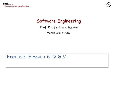 Chair of Software Engineering Exercise Session 6: V & V Software Engineering Prof. Dr. Bertrand Meyer March–June 2007.