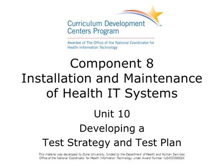 Component 8 Installation and Maintenance of Health IT Systems Unit 10 Developing a Test Strategy and Test Plan This material was developed by Duke University,