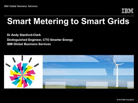 © 2010 IBM Corporation Smart Metering to Smart Grids Dr Andy Stanford-Clark Distinguished Engineer, CTO Smarter Energy IBM Global Business Services IBM.