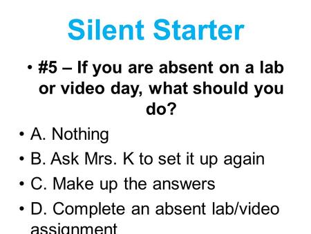 Silent Starter #5 – If you are absent on a lab or video day, what should you do? A. Nothing B. Ask Mrs. K to set it up again C. Make up the answers D.