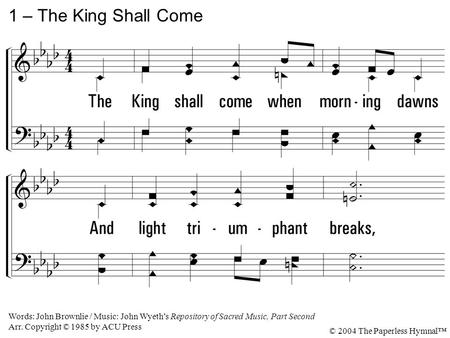 1. The King shall come when morning dawns And light triumphant breaks, When beauty gilds the eastern hills And life to joy awakes. 1 – The King Shall Come.