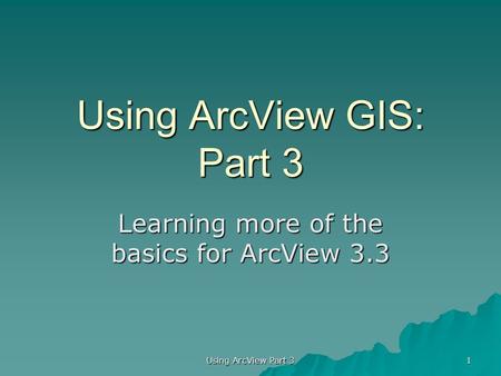 Using ArcView GIS: Part 3 Learning more of the basics for ArcView 3.3 1 Using ArcView Part 3.