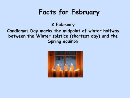 Facts for February 2 February Candlemas Day marks the midpoint of winter halfway between the Winter solstice (shortest day) and the Spring equinox.