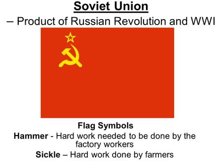 Soviet Union – Product of Russian Revolution and WWI Flag Symbols Hammer - Hard work needed to be done by the factory workers Sickle – Hard work done by.