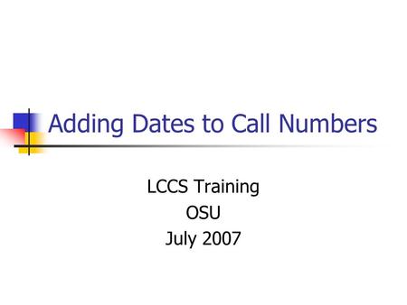 Adding Dates to Call Numbers LCCS Training OSU July 2007.