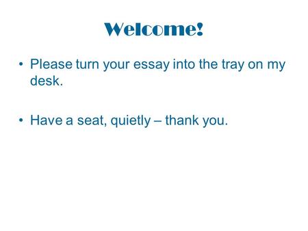 Welcome! Please turn your essay into the tray on my desk. Have a seat, quietly – thank you.