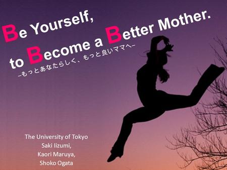 B e Yourself, to B ecome a B etter Mother. The University of Tokyo Saki Iizumi, Kaori Maruya, Shoko Ogata ― もっとあなたらしく、もっと良いママへ ―