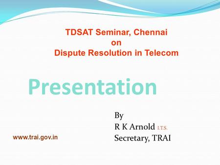 Presentation By R K Arnold I.T.S. Secretary, TRAI www.trai.gov.in TDSAT Seminar, Chennai on Dispute Resolution in Telecom.