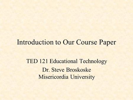 Introduction to Our Course Paper TED 121 Educational Technology Dr. Steve Broskoske Misericordia University.