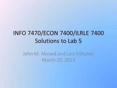 INFO 7470/ECON 7400/ILRLE 7400 Solutions to Lab 5 John M. Abowd and Lars Vilhuber March 25, 2013.