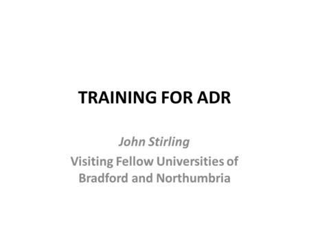 TRAINING FOR ADR John Stirling Visiting Fellow Universities of Bradford and Northumbria.