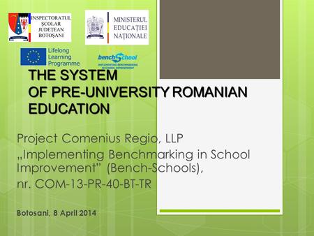 THE SYSTEM OF PRE-UNIVERSITY ROMANIAN EDUCATION Project Comenius Regio, LLP „Implementing Benchmarking in School Improvement” (Bench-Schools), nr. COM-13-PR-40-BT-TR.