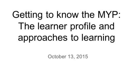 Getting to know the MYP: The learner profile and approaches to learning October 13, 2015.