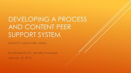 DEVELOPING A PROCESS AND CONTENT PEER SUPPORT SYSTEM District 91 Idaho Falls, Idaho Facilitated by Dr. Jennifer Prusaczyk January 19, 2015.