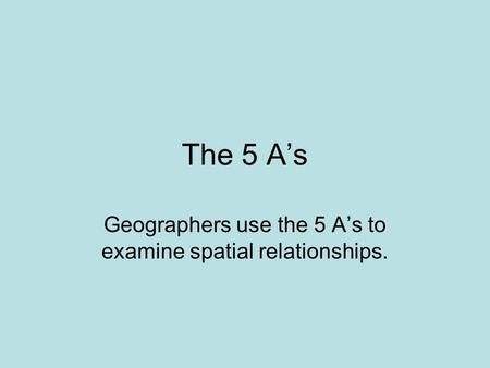 The 5 A’s Geographers use the 5 A’s to examine spatial relationships.