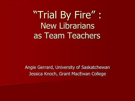 “Trial By Fire” : New Librarians as Team Teachers Angie Gerrard, University of Saskatchewan Jessica Knoch, Grant MacEwan College.