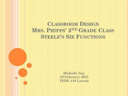 C LASSROOM D ESIGN M RS. P HIPPS ’ 2 ND G RADE C LASS S TEELE ’ S S IX F UNCTIONS Michelle Gay 19 February 2015 TEDU 410 Larson.