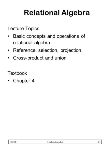 CS 338Relational Algebra4-1 Relational Algebra Lecture Topics Basic concepts and operations of relational algebra Reference, selection, projection Cross-product.