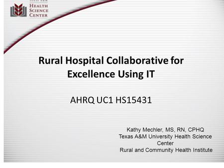 Rural Hospital Collaborative for Excellence Using IT AHRQ UC1 HS15431 Kathy Mechler, MS, RN, CPHQ Texas A&M University Health Science Center Rural and.