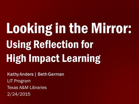 Looking in the Mirror: Using Reflection for High Impact Learning Kathy Anders | Beth German LIT Program Texas A&M Libraries 2/24/2015.